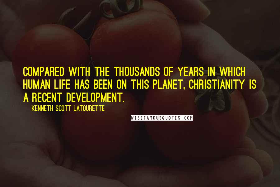Kenneth Scott Latourette Quotes: Compared with the thousands of years in which human life has been on this planet, Christianity is a recent development.