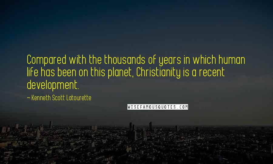 Kenneth Scott Latourette Quotes: Compared with the thousands of years in which human life has been on this planet, Christianity is a recent development.