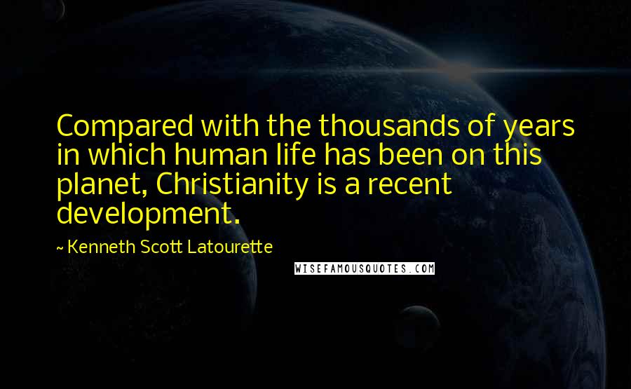 Kenneth Scott Latourette Quotes: Compared with the thousands of years in which human life has been on this planet, Christianity is a recent development.