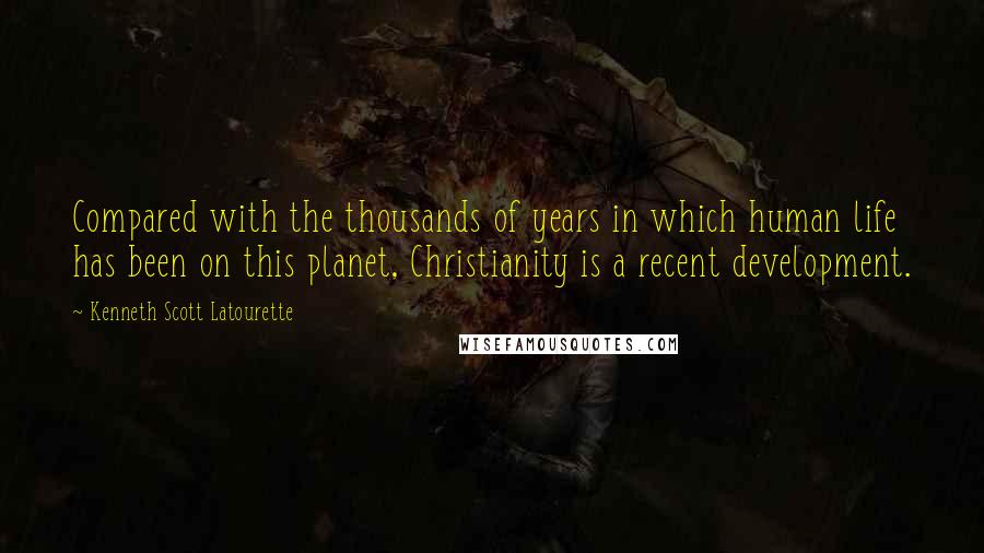 Kenneth Scott Latourette Quotes: Compared with the thousands of years in which human life has been on this planet, Christianity is a recent development.