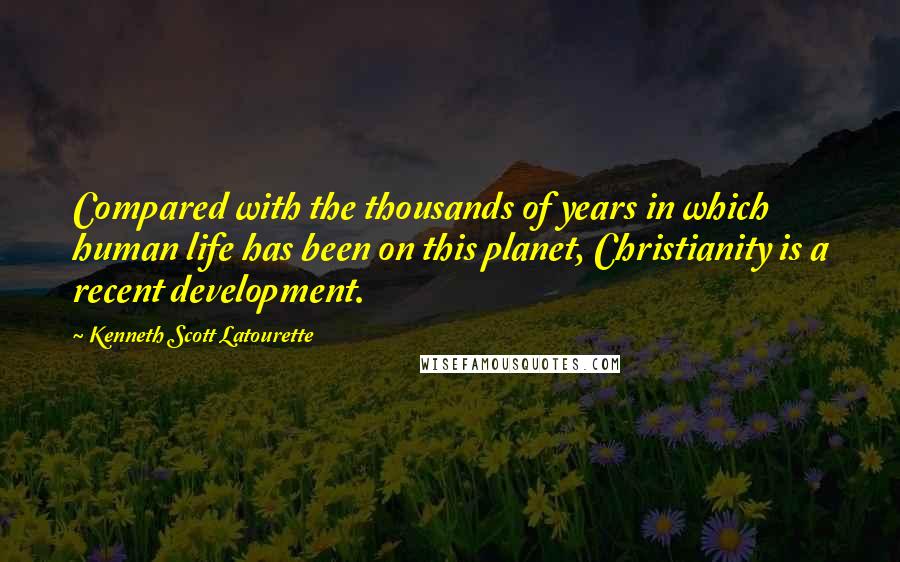 Kenneth Scott Latourette Quotes: Compared with the thousands of years in which human life has been on this planet, Christianity is a recent development.