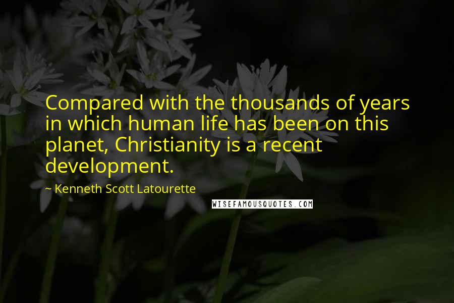 Kenneth Scott Latourette Quotes: Compared with the thousands of years in which human life has been on this planet, Christianity is a recent development.
