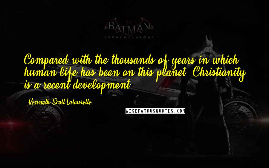 Kenneth Scott Latourette Quotes: Compared with the thousands of years in which human life has been on this planet, Christianity is a recent development.