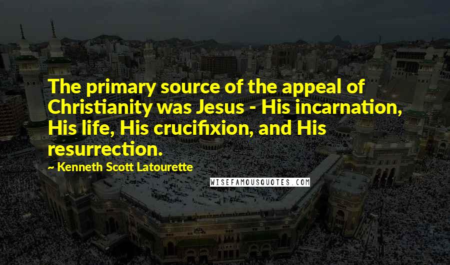 Kenneth Scott Latourette Quotes: The primary source of the appeal of Christianity was Jesus - His incarnation, His life, His crucifixion, and His resurrection.