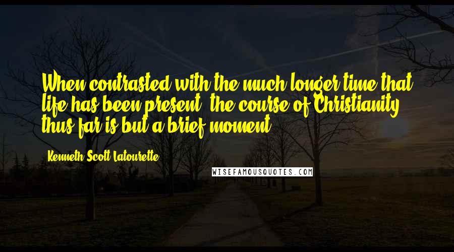 Kenneth Scott Latourette Quotes: When contrasted with the much longer time that life has been present, the course of Christianity thus far is but a brief moment.