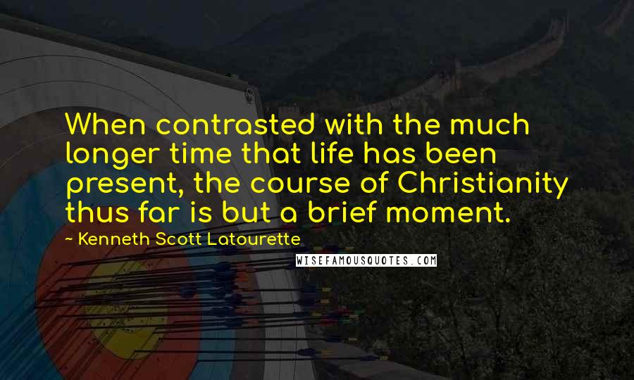 Kenneth Scott Latourette Quotes: When contrasted with the much longer time that life has been present, the course of Christianity thus far is but a brief moment.