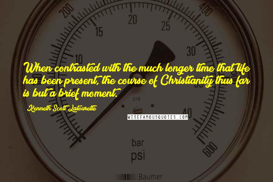 Kenneth Scott Latourette Quotes: When contrasted with the much longer time that life has been present, the course of Christianity thus far is but a brief moment.