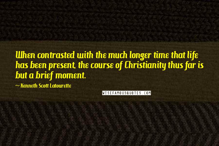 Kenneth Scott Latourette Quotes: When contrasted with the much longer time that life has been present, the course of Christianity thus far is but a brief moment.