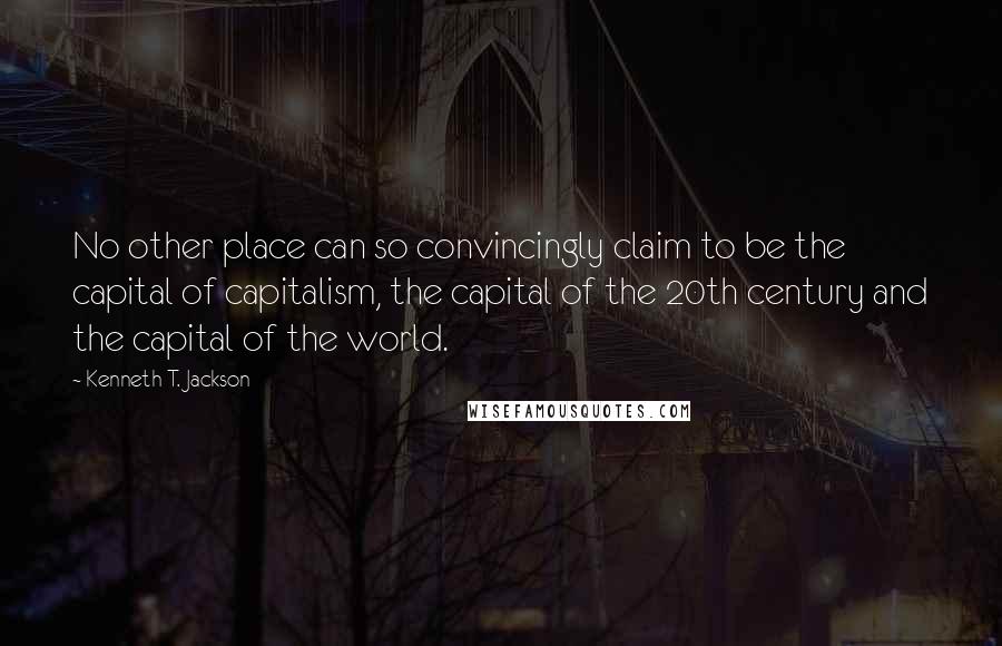 Kenneth T. Jackson Quotes: No other place can so convincingly claim to be the capital of capitalism, the capital of the 20th century and the capital of the world.