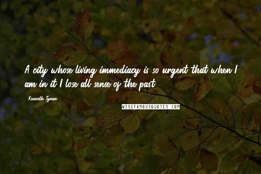 Kenneth Tynan Quotes: A city whose living immediacy is so urgent that when I am in it I lose all sense of the past.