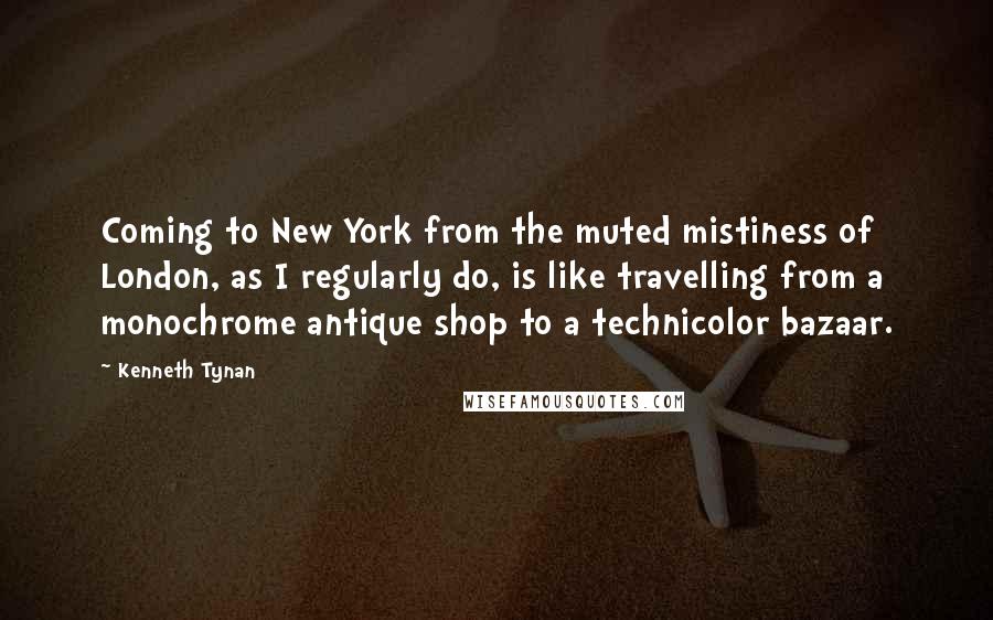 Kenneth Tynan Quotes: Coming to New York from the muted mistiness of London, as I regularly do, is like travelling from a monochrome antique shop to a technicolor bazaar.