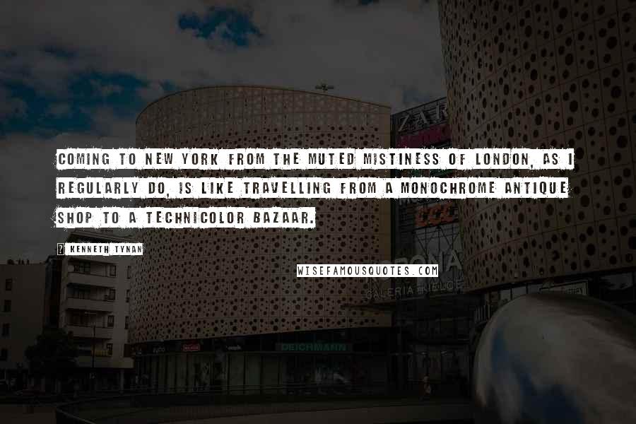 Kenneth Tynan Quotes: Coming to New York from the muted mistiness of London, as I regularly do, is like travelling from a monochrome antique shop to a technicolor bazaar.