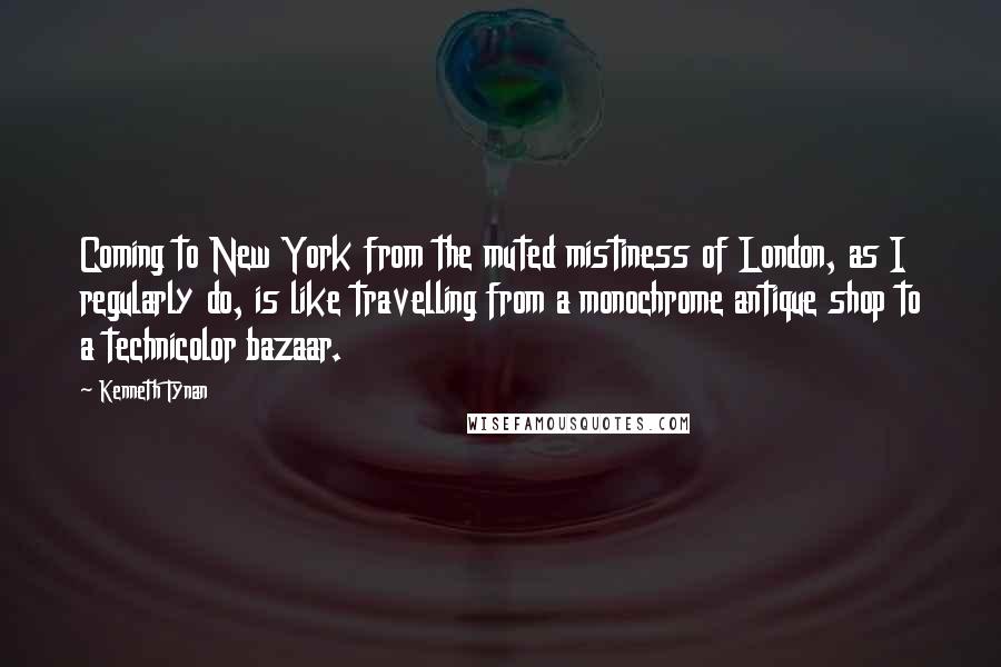 Kenneth Tynan Quotes: Coming to New York from the muted mistiness of London, as I regularly do, is like travelling from a monochrome antique shop to a technicolor bazaar.