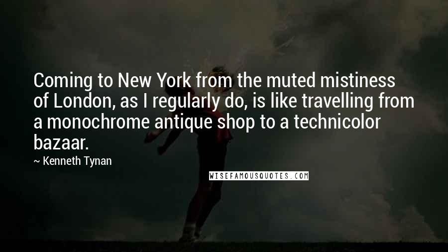 Kenneth Tynan Quotes: Coming to New York from the muted mistiness of London, as I regularly do, is like travelling from a monochrome antique shop to a technicolor bazaar.