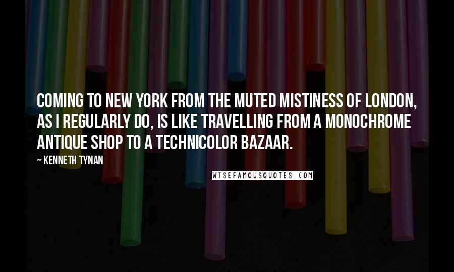 Kenneth Tynan Quotes: Coming to New York from the muted mistiness of London, as I regularly do, is like travelling from a monochrome antique shop to a technicolor bazaar.