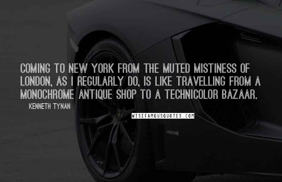 Kenneth Tynan Quotes: Coming to New York from the muted mistiness of London, as I regularly do, is like travelling from a monochrome antique shop to a technicolor bazaar.