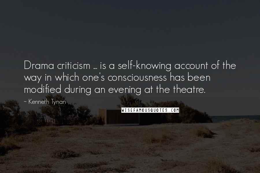 Kenneth Tynan Quotes: Drama criticism ... is a self-knowing account of the way in which one's consciousness has been modified during an evening at the theatre.