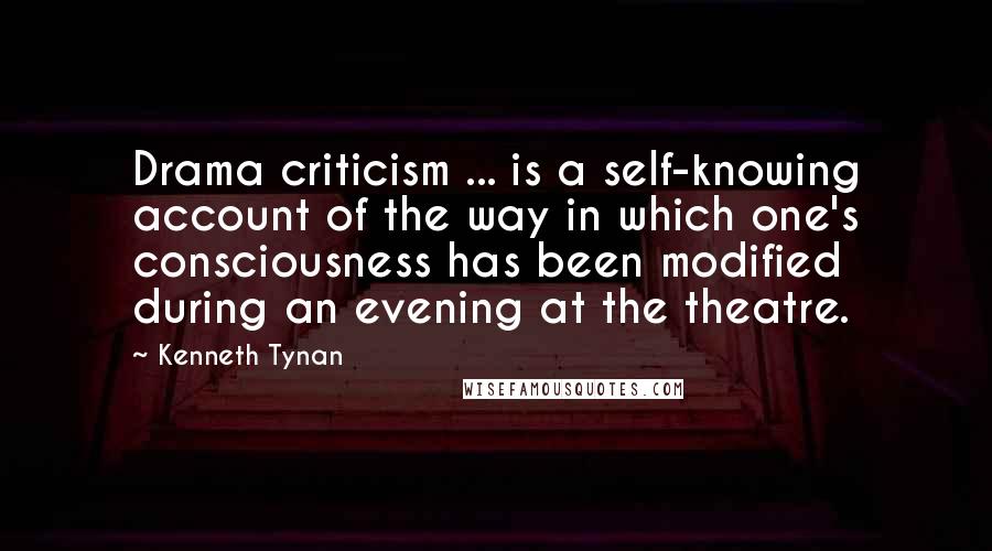 Kenneth Tynan Quotes: Drama criticism ... is a self-knowing account of the way in which one's consciousness has been modified during an evening at the theatre.