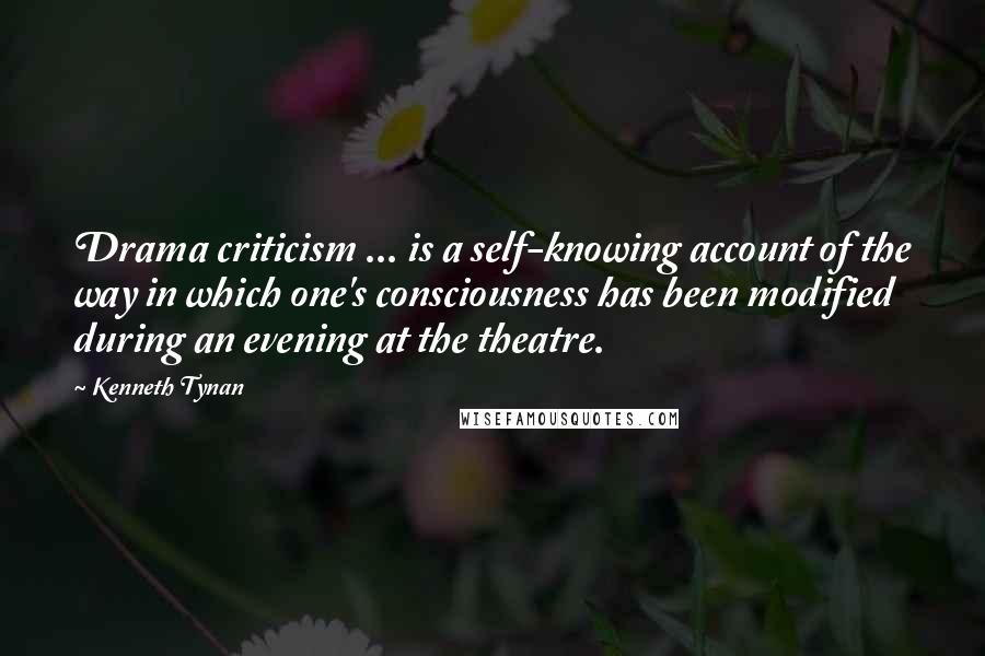 Kenneth Tynan Quotes: Drama criticism ... is a self-knowing account of the way in which one's consciousness has been modified during an evening at the theatre.