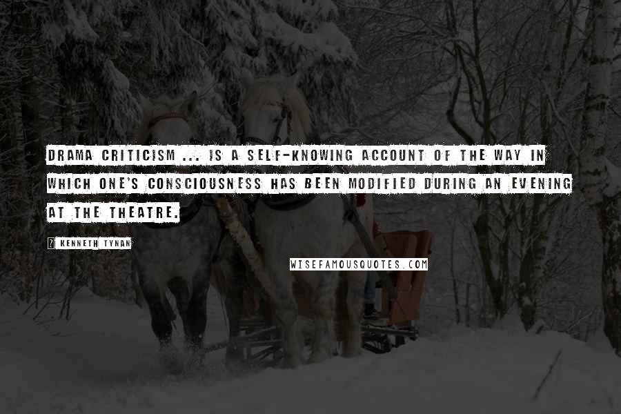 Kenneth Tynan Quotes: Drama criticism ... is a self-knowing account of the way in which one's consciousness has been modified during an evening at the theatre.