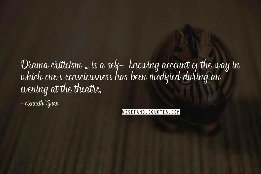 Kenneth Tynan Quotes: Drama criticism ... is a self-knowing account of the way in which one's consciousness has been modified during an evening at the theatre.