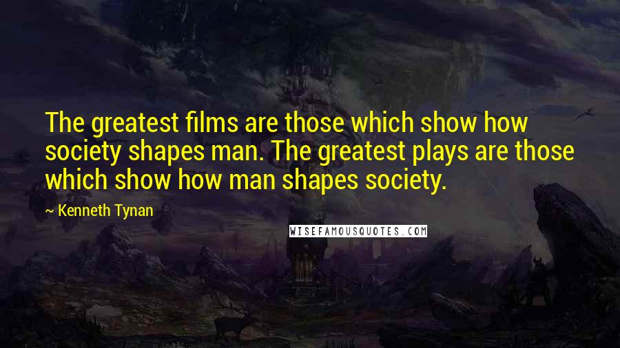 Kenneth Tynan Quotes: The greatest films are those which show how society shapes man. The greatest plays are those which show how man shapes society.