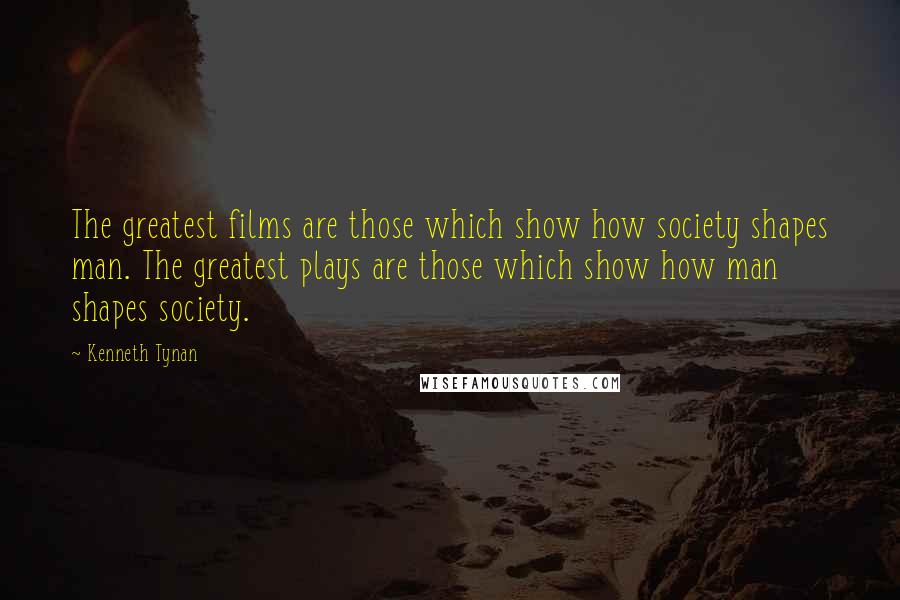 Kenneth Tynan Quotes: The greatest films are those which show how society shapes man. The greatest plays are those which show how man shapes society.