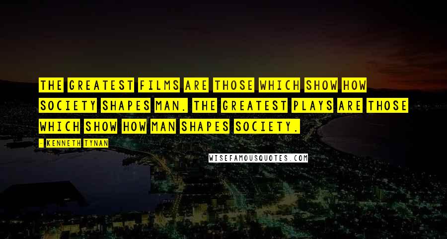 Kenneth Tynan Quotes: The greatest films are those which show how society shapes man. The greatest plays are those which show how man shapes society.