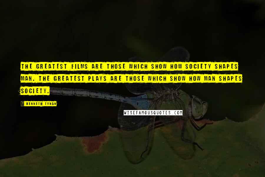 Kenneth Tynan Quotes: The greatest films are those which show how society shapes man. The greatest plays are those which show how man shapes society.