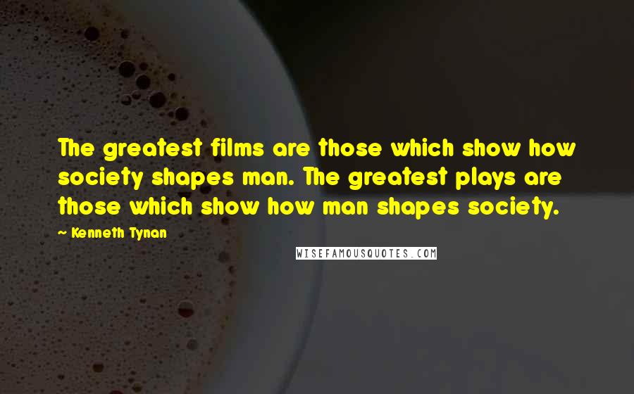 Kenneth Tynan Quotes: The greatest films are those which show how society shapes man. The greatest plays are those which show how man shapes society.