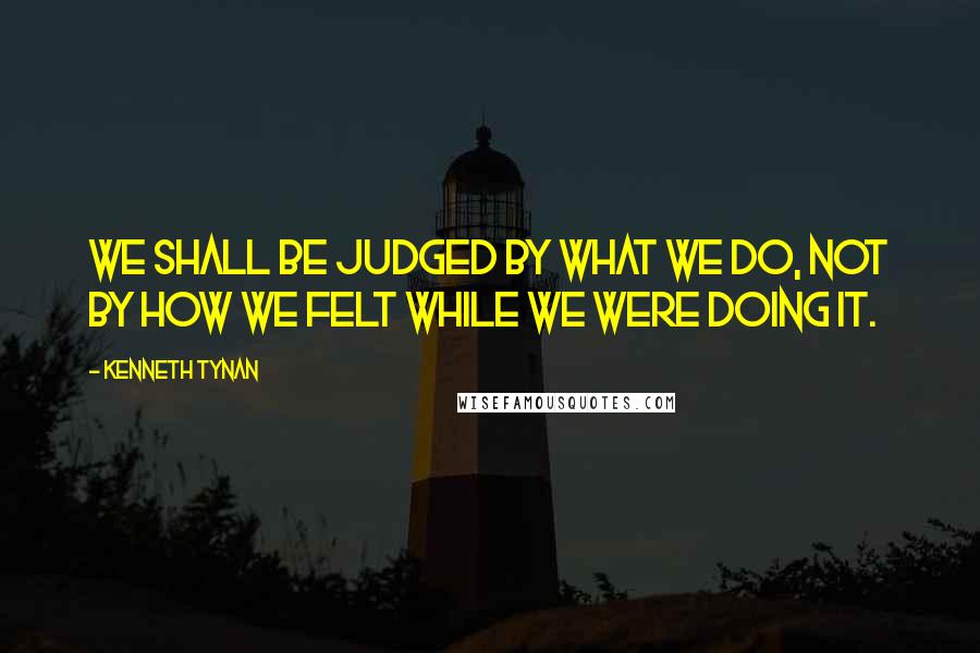 Kenneth Tynan Quotes: We shall be judged by what we do, not by how we felt while we were doing it.