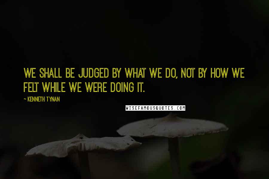 Kenneth Tynan Quotes: We shall be judged by what we do, not by how we felt while we were doing it.