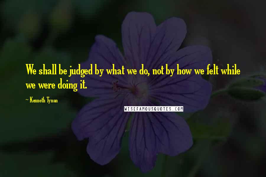 Kenneth Tynan Quotes: We shall be judged by what we do, not by how we felt while we were doing it.