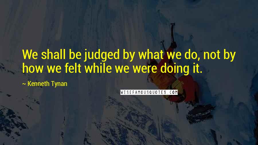 Kenneth Tynan Quotes: We shall be judged by what we do, not by how we felt while we were doing it.