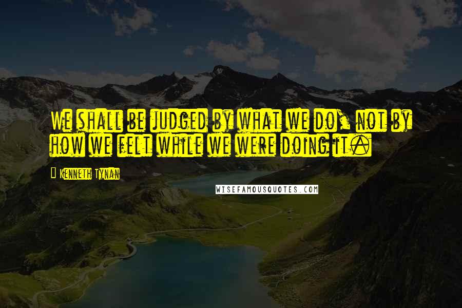 Kenneth Tynan Quotes: We shall be judged by what we do, not by how we felt while we were doing it.