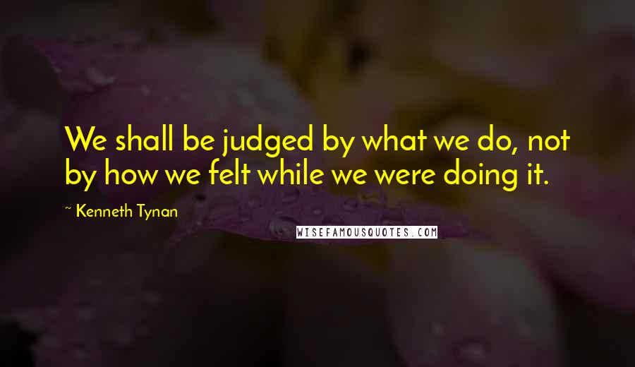 Kenneth Tynan Quotes: We shall be judged by what we do, not by how we felt while we were doing it.