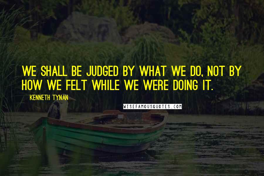 Kenneth Tynan Quotes: We shall be judged by what we do, not by how we felt while we were doing it.