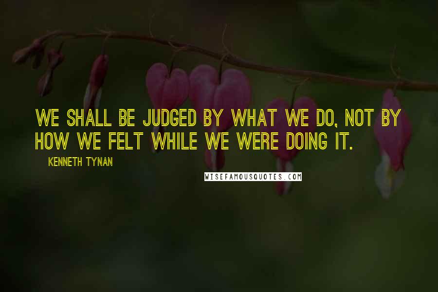 Kenneth Tynan Quotes: We shall be judged by what we do, not by how we felt while we were doing it.