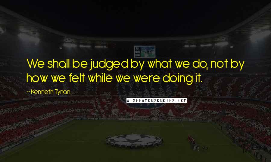 Kenneth Tynan Quotes: We shall be judged by what we do, not by how we felt while we were doing it.