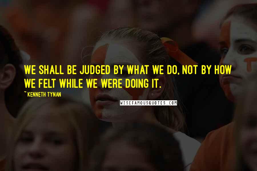 Kenneth Tynan Quotes: We shall be judged by what we do, not by how we felt while we were doing it.