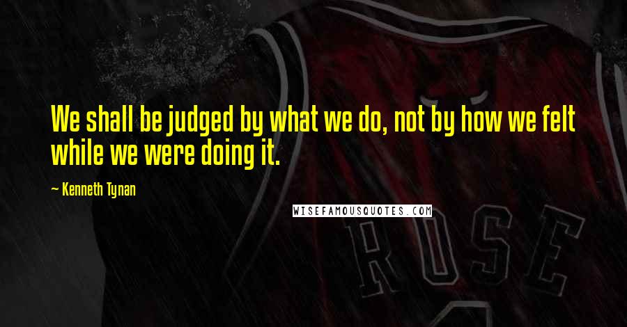 Kenneth Tynan Quotes: We shall be judged by what we do, not by how we felt while we were doing it.