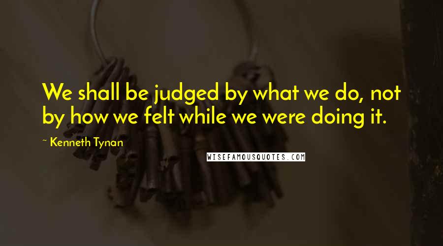 Kenneth Tynan Quotes: We shall be judged by what we do, not by how we felt while we were doing it.