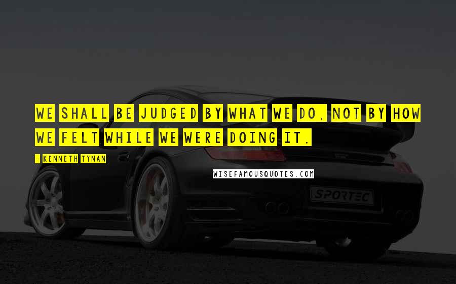 Kenneth Tynan Quotes: We shall be judged by what we do, not by how we felt while we were doing it.