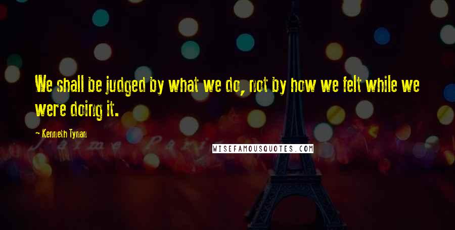 Kenneth Tynan Quotes: We shall be judged by what we do, not by how we felt while we were doing it.