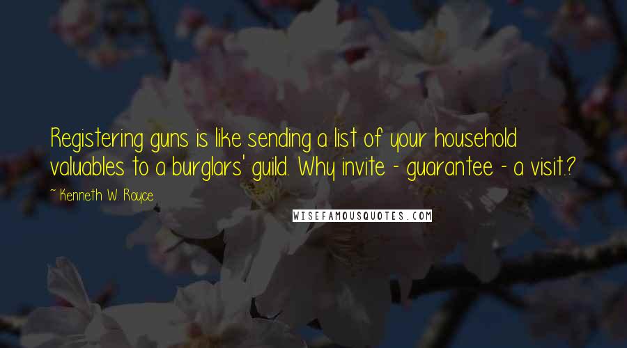 Kenneth W. Royce Quotes: Registering guns is like sending a list of your household valuables to a burglars' guild. Why invite - guarantee - a visit.?