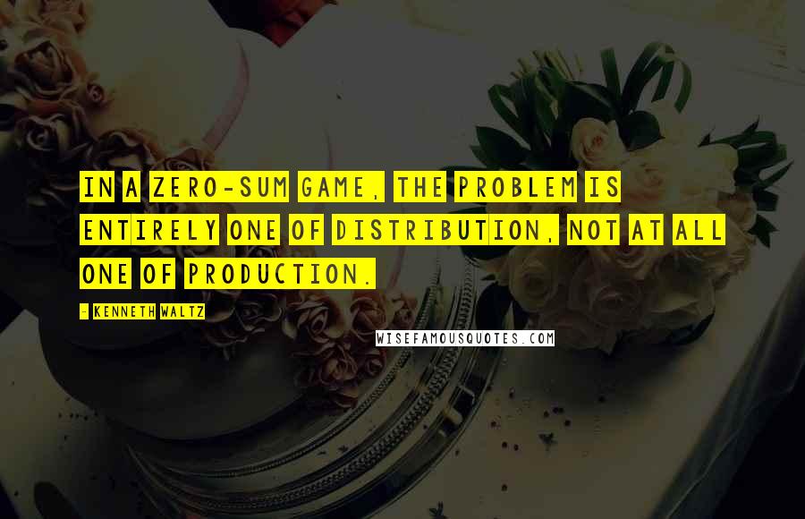 Kenneth Waltz Quotes: In a zero-sum game, the problem is entirely one of distribution, not at all one of production.