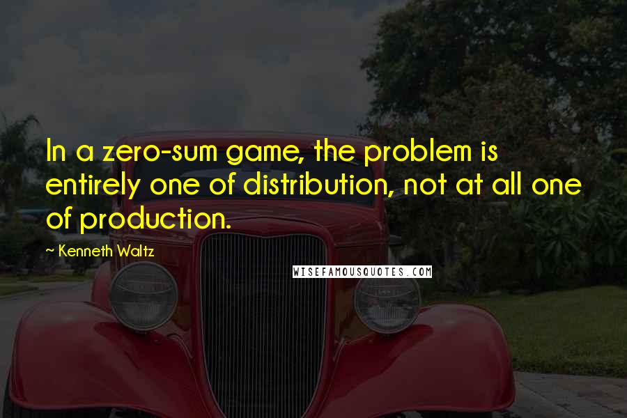 Kenneth Waltz Quotes: In a zero-sum game, the problem is entirely one of distribution, not at all one of production.