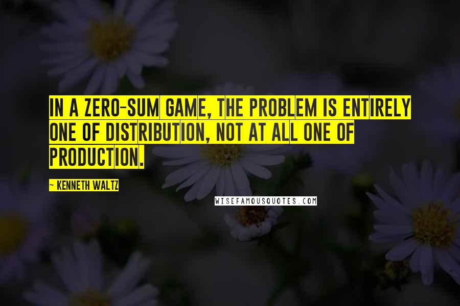 Kenneth Waltz Quotes: In a zero-sum game, the problem is entirely one of distribution, not at all one of production.