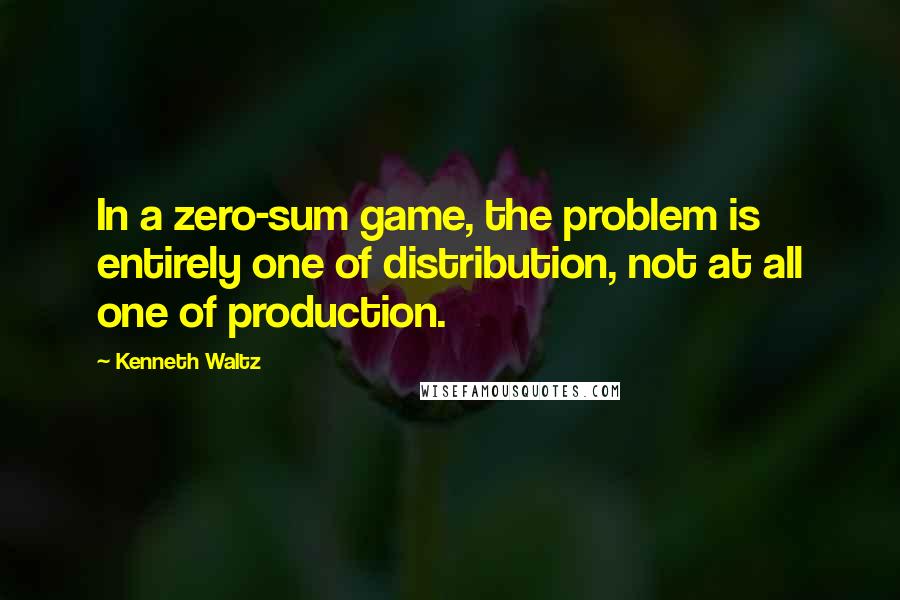 Kenneth Waltz Quotes: In a zero-sum game, the problem is entirely one of distribution, not at all one of production.