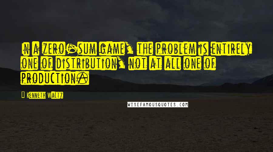 Kenneth Waltz Quotes: In a zero-sum game, the problem is entirely one of distribution, not at all one of production.